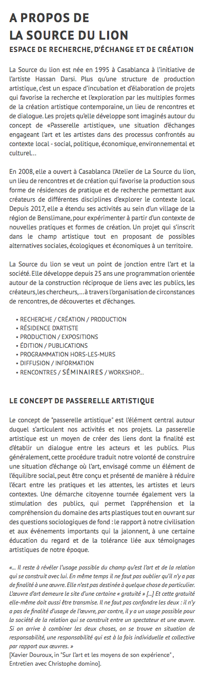 A PROPOS DE LA SOURCE DU LION Espace de recherche, d’échange et de création La Source du lion est née en 1995 à Casablanca à l’initiative de l’artiste Hassan Darsi. Plus qu’une structure de production artistique, c’est un espace d’incubation et d’élaboration de projets qui favorise la recherche et l’exploration par les multiples formes de la création artistique contemporaine, un lieu de rencontres et de dialogue. Les projets qu’elle développe sont imaginés autour du concept de «Passerelle artistique», une situation d’échanges engageant l’art et les artistes dans des processus confrontés au contexte local - social, politique, économique, environnemental et culturel... En 2008, elle a ouvert à Casablanca l’Atelier de La Source du lion, un lieu de rencontres et de création qui favorise la production sous forme de résidences de pratique et de recherche permettant aux créateurs de différentes disciplines d’explorer le contexte local. Depuis 2017, elle a étendu ses activités au sein d’un village de la région de Benslimane, pour expérimenter à partir d’un contexte de nouvelles pratiques et formes de création. Un projet qui s’inscrit dans le champ artistique tout en proposant de possibles alternatives sociales, écologiques et économiques à un territoire. La Source du lion se veut un point de jonction entre l’art et la société. Elle développe depuis 25 ans une programmation orientée autour de la construction réciproque de liens avec les publics, les créateurs, les chercheurs, … à travers l’organisation de circonstances de rencontres, de découvertes et d’échanges. • RECHERCHE / CRÉATION / PRODUCTION • RÉSIDENCE D’ARTISTE • PRODUCTION / EXPOSITIONS • ÉDITION / PUBLICATIONS • PROGRAMMATION HORS-LES-MURS • DIFFUSION / INFORMATION • RENCONTRES / séminaires / WORKSHOP… Le concept de passerelle artistique Le concept de "passerelle artistique" est l’élément central autour duquel s’articulent nos activités et nos projets. La passerelle artistique est un moyen de créer des liens dont la finalité est d’établir un dialogue entre les acteurs et les publics. Plus généralement, cette procédure traduit notre volonté de construire une situation d’échange où l’art, envisagé comme un élément de l’équilibre social, peut être conçu et présenté de manière à réduire l’écart entre les pratiques et les attentes, les artistes et leurs contextes. Une démarche citoyenne tournée également vers la stimulation des publics, qui permet l’appréhension et la compréhension du domaine des arts plastiques tout en ouvrant sur des questions sociologiques de fond : le rapport à notre civilisation et aux événements importants qui la jalonnent, à une certaine éducation du regard et de la tolérance liée aux témoignages artistiques de notre époque. «... Il reste à révéler l’usage possible du champ qu’est l’art et de la relation qui se construit avec lui. En même temps il ne faut pas oublier qu’il n’y a pas de finalité à une œuvre. Elle n’est pas destinée à quelque chose de particulier. L’œuvre d’art demeure le site d’une certaine « gratuité » [...] Et cette gratuité elle-même doit aussi être transmise. Il ne faut pas confondre les deux : il n’y a pas de finalité d’usage de l’œuvre, par contre, il y a un usage possible pour la société de la relation qui se construit entre un spectateur et une œuvre. Si on arrive à combiner les deux choses, on se trouve en situation de responsabilité, une responsabilité qui est à la fois individuelle et collective par rapport aux œuvres. » [Xavier Douroux, in "Sur l’art et les moyens de son expérience" , Entretien avec Christophe domino].