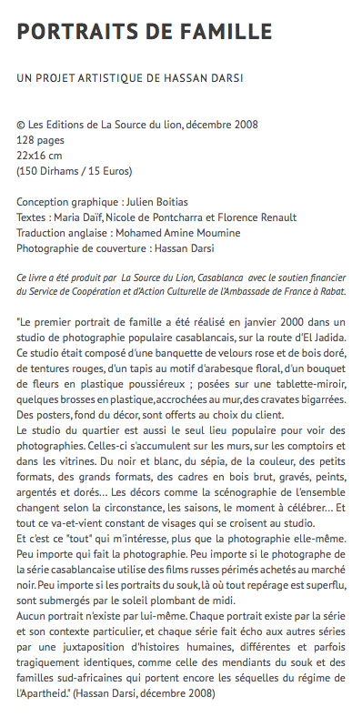 Portraits de famille UN projet artistique de hassan Darsi © Les Editions de La Source du lion, décembre 2008 128 pages 22x16 cm (150 Dirhams / 15 Euros) Conception graphique : Julien Boitias Textes : Maria Daïf, Nicole de Pontcharra et Florence Renault Traduction anglaise : Mohamed Amine Moumine Photographie de couverture : Hassan Darsi Ce livre a été produit par La Source du Lion, Casablanca avec le soutien financier du Service de Coopération et d’Action Culturelle de l’Ambassade de France à Rabat. "Le premier portrait de famille a été réalisé en janvier 2000 dans un studio de photographie populaire casablancais, sur la route d'El Jadida. Ce studio était composé d'une banquette de velours rose et de bois doré, de tentures rouges, d'un tapis au motif d'arabesque floral, d'un bouquet de fleurs en plastique poussiéreux ; posées sur une tablette-miroir, quelques brosses en plastique, accrochées au mur, des cravates bigarrées. Des posters, fond du décor, sont offerts au choix du client. Le studio du quartier est aussi le seul lieu populaire pour voir des photographies. Celles-ci s'accumulent sur les murs, sur les comptoirs et dans les vitrines. Du noir et blanc, du sépia, de la couleur, des petits formats, des grands formats, des cadres en bois brut, gravés, peints, argentés et dorés... Les décors comme la scénographie de l'ensemble changent selon la circonstance, les saisons, le moment à célébrer... Et tout ce va-et-vient constant de visages qui se croisent au studio. Et c'est ce "tout" qui m'intéresse, plus que la photographie elle-même. Peu importe qui fait la photographie. Peu importe si le photographe de la série casablancaise utilise des films russes périmés achetés au marché noir. Peu importe si les portraits du souk, là où tout repérage est superflu, sont submergés par le soleil plombant de midi. Aucun portrait n'existe par lui-même. Chaque portrait existe par la série et son contexte particulier, et chaque série fait écho aux autres séries par une juxtaposition d'histoires humaines, différentes et parfois tragiquement identiques, comme celle des mendiants du souk et des familles sud-africaines qui portent encore les séquelles du régime de l'Apartheid." (Hassan Darsi, décembre 2008)