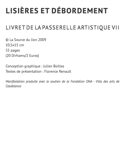 lisières et débordement livret de la passerelle artistique VII © La Source du lion 2009 10,5x15 cm 55 pages (20 Dirhams/2 Euros) Conception graphique : Julien Boitias Textes de présentation : Florence Renault Manifestation produite avec le soutien de la Fondation ONA - Villa des arts de Casablanca