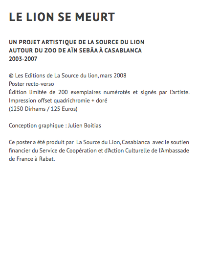 le lion se meurt UN projet artistique de la source du lion autour du zoo de aïn sebâa à casablanca 2003-2007 © Les Editions de La Source du lion, mars 2008 Poster recto-verso Édition limitée de 200 exemplaires numérotés et signés par l’artiste. Impression offset quadrichromie + doré (1250 Dirhams / 125 Euros) Conception graphique : Julien Boitias Ce poster a été produit par La Source du Lion, Casablanca avec le soutien financier du Service de Coopération et d’Action Culturelle de l’Ambassade de France à Rabat. 