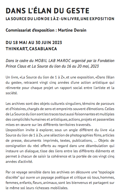 dans l'élan du geste La Source du lion de 1 à Z - un livre, une exposition Commissariat d’exposition : Martine Derain Du 18 mai au 30 juin 2023 Thinkart, Casablanca Dans le cadre du Mobil lab maroc Organisé par La Fondation Prince Claus et La Source du lion du 16 au 20 mai, 2023 Un livre, «La Source du lion de 1 à Z», et une exposition, «Dans l’élan du geste», retracent vingt cinq années d'une action artistique qui réinvente pour chaque projet un rapport social entre l'artiste et la société. Les archives sont des objets culturels singuliers, témoins de parcours et d’histoires, chargés de sens et empreints souvent d’émotions. Celles de La Source du lion sont les traces tout aussi foisonnantes et multiples des complicités humaines et artistiques, actions, projets et passerelles mises en œuvre sur les différents territoires traversés. L’exposition invite à explorer, sous un angle différent du livre «La Source du lion de 1 à Z», une sélection de photographies films, articles de presse, documents imprimés, textes, publications, … Objets de consignation du réel offerts au regard dans une déambulation qui instaure un dialogue, tisse des liens entre les différents éléments et permet à chacun de saisir la cohérence et la portée de ces vingt cinq années d’activité. Par ce voyage sensible dans les archives on découvre une "topologie discrète" qui ouvre un paysage poétique et critique où tous, hommes, femmes, enfants, fleurs, animaux, sont les bienvenus et partagent sur le même sol leurs richesses mobilisées.